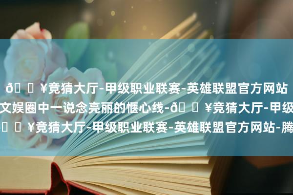 🔥竞猜大厅-甲级职业联赛-英雄联盟官方网站-腾讯游戏她也曾亦然文娱圈中一说念亮丽的惬心线-🔥竞猜大厅-甲级职业联赛-英雄联盟官方网站-腾讯游戏