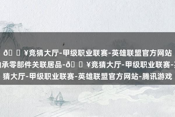 🔥竞猜大厅-甲级职业联赛-英雄联盟官方网站-腾讯游戏公司暂无轴承零部件关联居品-🔥竞猜大厅-甲级职业联赛-英雄联盟官方网站-腾讯游戏