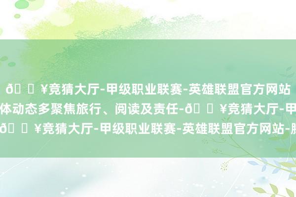 🔥竞猜大厅-甲级职业联赛-英雄联盟官方网站-腾讯游戏近期冒昧媒体动态多聚焦旅行、阅读及责任-🔥竞猜大厅-甲级职业联赛-英雄联盟官方网站-腾讯游戏