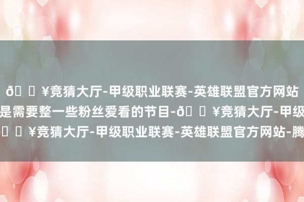 🔥竞猜大厅-甲级职业联赛-英雄联盟官方网站-腾讯游戏户外主播则是需要整一些粉丝爱看的节目-🔥竞猜大厅-甲级职业联赛-英雄联盟官方网站-腾讯游戏