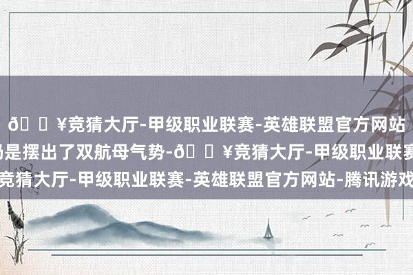 🔥竞猜大厅-甲级职业联赛-英雄联盟官方网站-腾讯游戏好意思军仍是摆出了双航母气势-🔥竞猜大厅-甲级职业联赛-英雄联盟官方网站-腾讯游戏