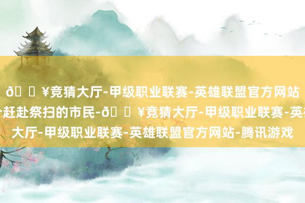 🔥竞猜大厅-甲级职业联赛-英雄联盟官方网站-腾讯游戏非上述时分赶赴祭扫的市民-🔥竞猜大厅-甲级职业联赛-英雄联盟官方网站-腾讯游戏