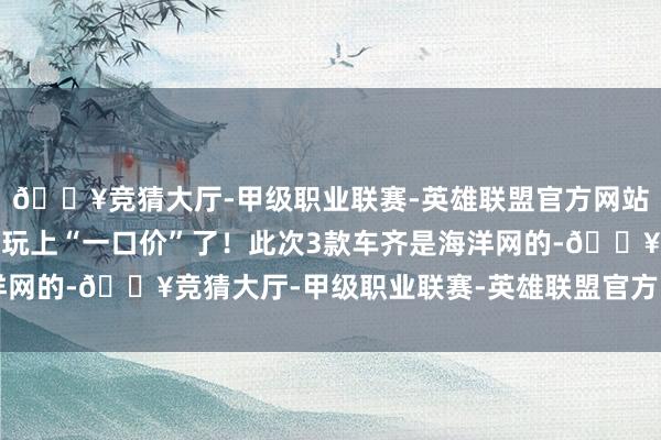 🔥竞猜大厅-甲级职业联赛-英雄联盟官方网站-腾讯游戏也启动下场玩上“一口价”了！此次3款车齐是海洋网的-🔥竞猜大厅-甲级职业联赛-英雄联盟官方网站-腾讯游戏