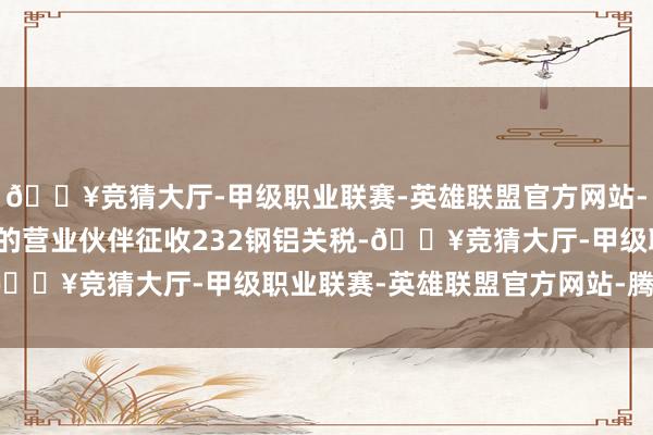 🔥竞猜大厅-甲级职业联赛-英雄联盟官方网站-腾讯游戏复原对原豁免的营业伙伴征收232钢铝关税-🔥竞猜大厅-甲级职业联赛-英雄联盟官方网站-腾讯游戏