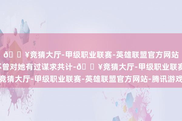 🔥竞猜大厅-甲级职业联赛-英雄联盟官方网站-腾讯游戏一世王人不曾对她有过谋求共计-🔥竞猜大厅-甲级职业联赛-英雄联盟官方网站-腾讯游戏