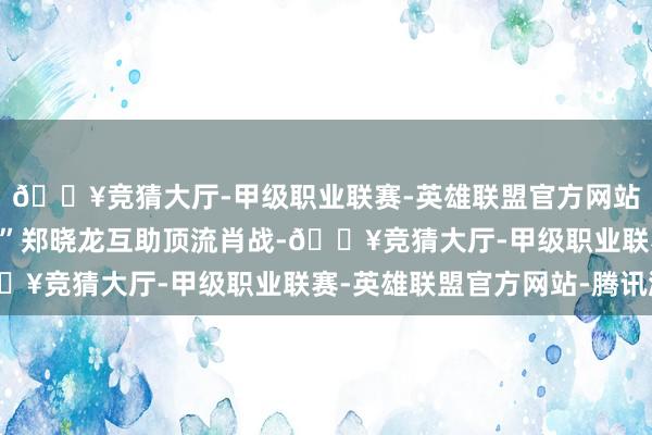 🔥竞猜大厅-甲级职业联赛-英雄联盟官方网站-腾讯游戏“国剧教父”郑晓龙互助顶流肖战-🔥竞猜大厅-甲级职业联赛-英雄联盟官方网站-腾讯游戏