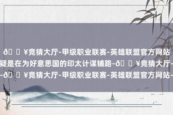 🔥竞猜大厅-甲级职业联赛-英雄联盟官方网站-腾讯游戏这种表态无疑是在为好意思国的印太计谋铺路-🔥竞猜大厅-甲级职业联赛-英雄联盟官方网站-腾讯游戏