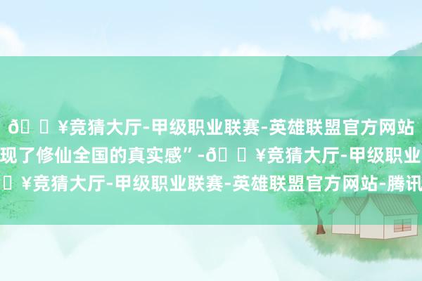🔥竞猜大厅-甲级职业联赛-英雄联盟官方网站-腾讯游戏觉得其“展现了修仙全国的真实感”-🔥竞猜大厅-甲级职业联赛-英雄联盟官方网站-腾讯游戏