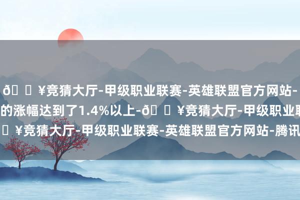 🔥竞猜大厅-甲级职业联赛-英雄联盟官方网站-腾讯游戏今天油脂板块的涨幅达到了1.4%以上-🔥竞猜大厅-甲级职业联赛-英雄联盟官方网站-腾讯游戏