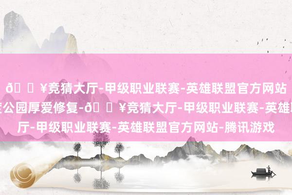 🔥竞猜大厅-甲级职业联赛-英雄联盟官方网站-腾讯游戏贾斯珀国度公园厚爱修复-🔥竞猜大厅-甲级职业联赛-英雄联盟官方网站-腾讯游戏