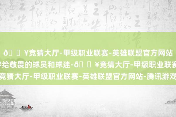 🔥竞猜大厅-甲级职业联赛-英雄联盟官方网站-腾讯游戏然后被先容给敬畏的球员和球迷-🔥竞猜大厅-甲级职业联赛-英雄联盟官方网站-腾讯游戏