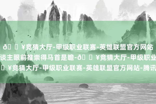 🔥竞猜大厅-甲级职业联赛-英雄联盟官方网站-腾讯游戏崔业在外东谈主眼前推崇得马首是瞻-🔥竞猜大厅-甲级职业联赛-英雄联盟官方网站-腾讯游戏