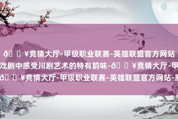 🔥竞猜大厅-甲级职业联赛-英雄联盟官方网站-腾讯游戏让青少年在戏剧中感受川剧艺术的特有韵味-🔥竞猜大厅-甲级职业联赛-英雄联盟官方网站-腾讯游戏
