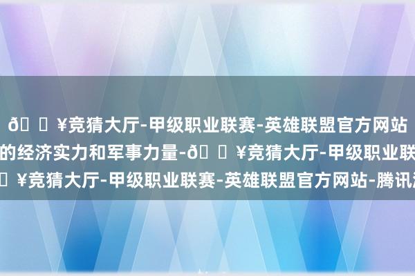 🔥竞猜大厅-甲级职业联赛-英雄联盟官方网站-腾讯游戏也要有我方的经济实力和军事力量-🔥竞猜大厅-甲级职业联赛-英雄联盟官方网站-腾讯游戏