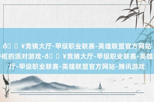 🔥竞猜大厅-甲级职业联赛-英雄联盟官方网站-腾讯游戏以外交为中枢的派对游戏-🔥竞猜大厅-甲级职业联赛-英雄联盟官方网站-腾讯游戏