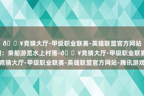 🔥竞猜大厅-甲级职业联赛-英雄联盟官方网站-腾讯游戏四、茵莱湖：乘船游览水上村落-🔥竞猜大厅-甲级职业联赛-英雄联盟官方网站-腾讯游戏