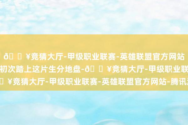 🔥竞猜大厅-甲级职业联赛-英雄联盟官方网站-腾讯游戏当赵露念念初次踏上这片生分地盘-🔥竞猜大厅-甲级职业联赛-英雄联盟官方网站-腾讯游戏