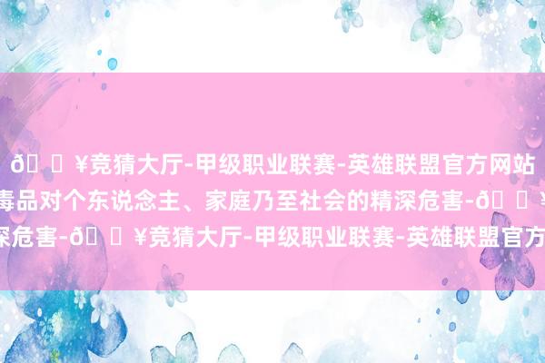🔥竞猜大厅-甲级职业联赛-英雄联盟官方网站-腾讯游戏天真敷陈了毒品对个东说念主、家庭乃至社会的精深危害-🔥竞猜大厅-甲级职业联赛-英雄联盟官方网站-腾讯游戏