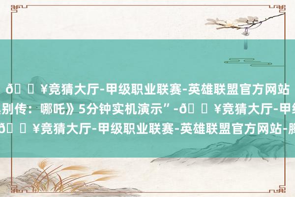 🔥竞猜大厅-甲级职业联赛-英雄联盟官方网站-腾讯游戏名为“《黑别传：哪吒》5分钟实机演示”-🔥竞猜大厅-甲级职业联赛-英雄联盟官方网站-腾讯游戏