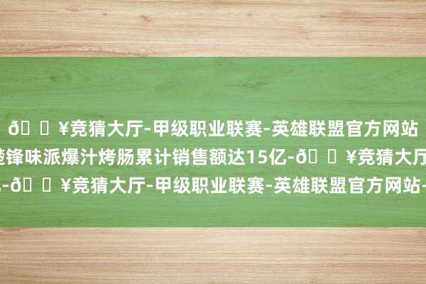 🔥竞猜大厅-甲级职业联赛-英雄联盟官方网站-腾讯游戏谢霆锋清楚锋味派爆汁烤肠累计销售额达15亿-🔥竞猜大厅-甲级职业联赛-英雄联盟官方网站-腾讯游戏