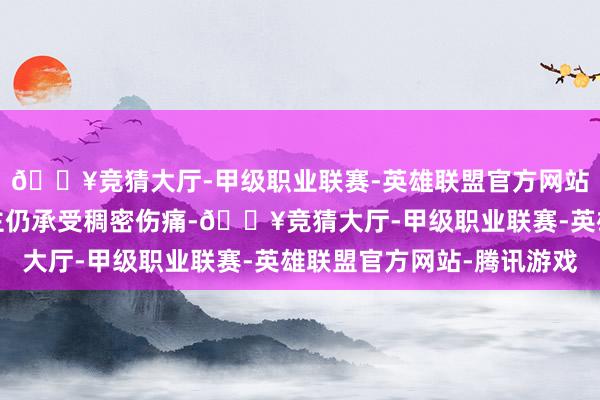 🔥竞猜大厅-甲级职业联赛-英雄联盟官方网站-腾讯游戏家东说念主仍承受稠密伤痛-🔥竞猜大厅-甲级职业联赛-英雄联盟官方网站-腾讯游戏