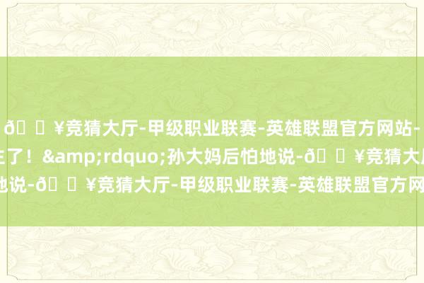 🔥竞猜大厅-甲级职业联赛-英雄联盟官方网站-腾讯游戏太吓东谈主了！&rdquo;孙大妈后怕地说-🔥竞猜大厅-甲级职业联赛-英雄联盟官方网站-腾讯游戏
