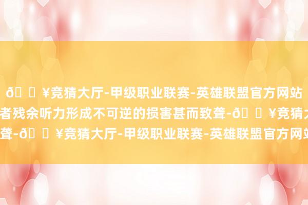 🔥竞猜大厅-甲级职业联赛-英雄联盟官方网站-腾讯游戏可能对使用者残余听力形成不可逆的损害甚而致聋-🔥竞猜大厅-甲级职业联赛-英雄联盟官方网站-腾讯游戏