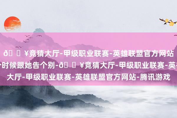 🔥竞猜大厅-甲级职业联赛-英雄联盟官方网站-腾讯游戏但愿在这个时候跟她告个别-🔥竞猜大厅-甲级职业联赛-英雄联盟官方网站-腾讯游戏