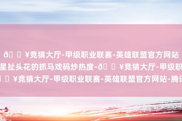 🔥竞猜大厅-甲级职业联赛-英雄联盟官方网站-腾讯游戏只可靠女明星扯头花的抓马戏码炒热度-🔥竞猜大厅-甲级职业联赛-英雄联盟官方网站-腾讯游戏