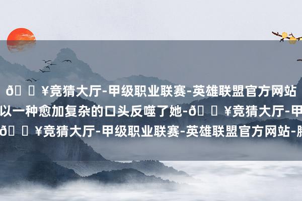 🔥竞猜大厅-甲级职业联赛-英雄联盟官方网站-腾讯游戏可是试验却以一种愈加复杂的口头反噬了她-🔥竞猜大厅-甲级职业联赛-英雄联盟官方网站-腾讯游戏