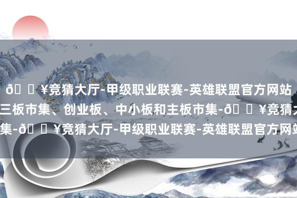 🔥竞猜大厅-甲级职业联赛-英雄联盟官方网站-腾讯游戏包括宇宙新三板市集、创业板、中小板和主板市集-🔥竞猜大厅-甲级职业联赛-英雄联盟官方网站-腾讯游戏