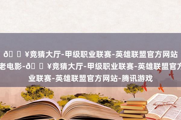 🔥竞猜大厅-甲级职业联赛-英雄联盟官方网站-腾讯游戏奸细 老电影-🔥竞猜大厅-甲级职业联赛-英雄联盟官方网站-腾讯游戏