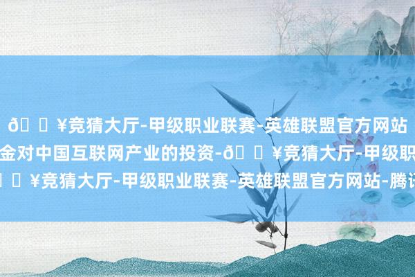 🔥竞猜大厅-甲级职业联赛-英雄联盟官方网站-腾讯游戏外洋股权基金对中国互联网产业的投资-🔥竞猜大厅-甲级职业联赛-英雄联盟官方网站-腾讯游戏