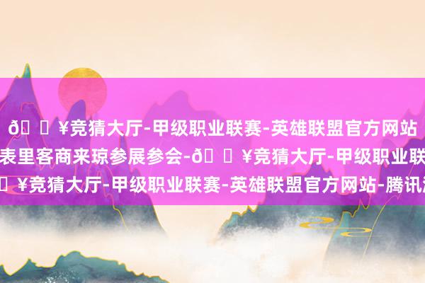 🔥竞猜大厅-甲级职业联赛-英雄联盟官方网站-腾讯游戏蛊卦更多国表里客商来琼参展参会-🔥竞猜大厅-甲级职业联赛-英雄联盟官方网站-腾讯游戏