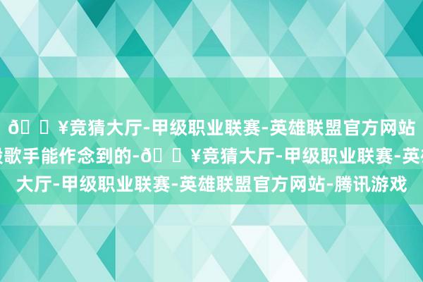 🔥竞猜大厅-甲级职业联赛-英雄联盟官方网站-腾讯游戏可不是一般歌手能作念到的-🔥竞猜大厅-甲级职业联赛-英雄联盟官方网站-腾讯游戏