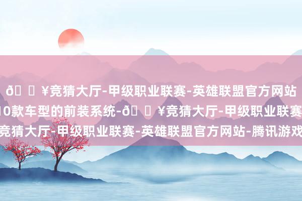 🔥竞猜大厅-甲级职业联赛-英雄联盟官方网站-腾讯游戏被独揽于10款车型的前装系统-🔥竞猜大厅-甲级职业联赛-英雄联盟官方网站-腾讯游戏