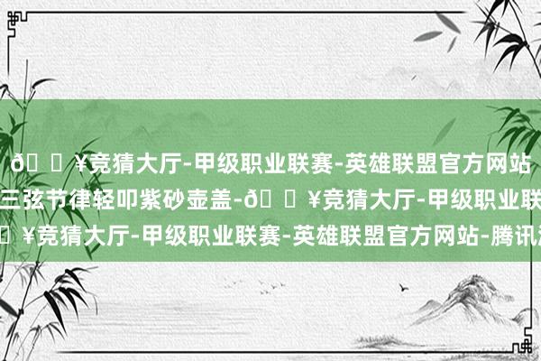 🔥竞猜大厅-甲级职业联赛-英雄联盟官方网站-腾讯游戏老听客跟着三弦节律轻叩紫砂壶盖-🔥竞猜大厅-甲级职业联赛-英雄联盟官方网站-腾讯游戏
