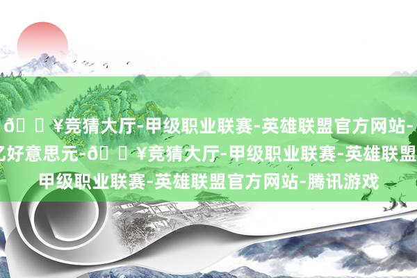 🔥竞猜大厅-甲级职业联赛-英雄联盟官方网站-腾讯游戏至1.642亿好意思元-🔥竞猜大厅-甲级职业联赛-英雄联盟官方网站-腾讯游戏