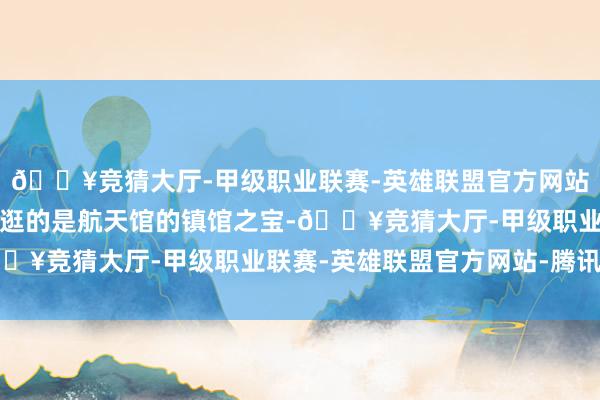 🔥竞猜大厅-甲级职业联赛-英雄联盟官方网站-腾讯游戏但最值得一逛的是航天馆的镇馆之宝-🔥竞猜大厅-甲级职业联赛-英雄联盟官方网站-腾讯游戏
