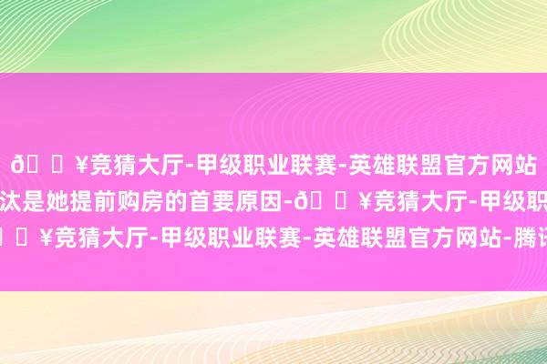 🔥竞猜大厅-甲级职业联赛-英雄联盟官方网站-腾讯游戏购房资本裁汰是她提前购房的首要原因-🔥竞猜大厅-甲级职业联赛-英雄联盟官方网站-腾讯游戏