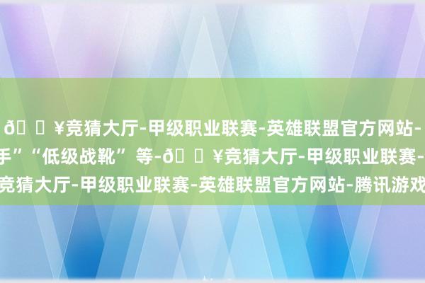 🔥竞猜大厅-甲级职业联赛-英雄联盟官方网站-腾讯游戏如 “生手护手”“低级战靴” 等-🔥竞猜大厅-甲级职业联赛-英雄联盟官方网站-腾讯游戏