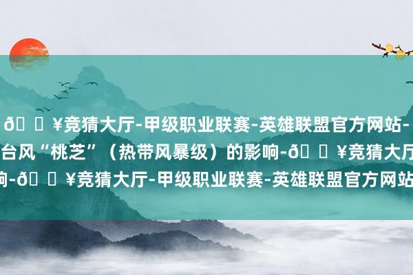 🔥竞猜大厅-甲级职业联赛-英雄联盟官方网站-腾讯游戏受本年第23号台风“桃芝”（热带风暴级）的影响-🔥竞猜大厅-甲级职业联赛-英雄联盟官方网站-腾讯游戏