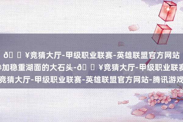 🔥竞猜大厅-甲级职业联赛-英雄联盟官方网站-腾讯游戏就像一颗参加稳重湖面的大石头-🔥竞猜大厅-甲级职业联赛-英雄联盟官方网站-腾讯游戏