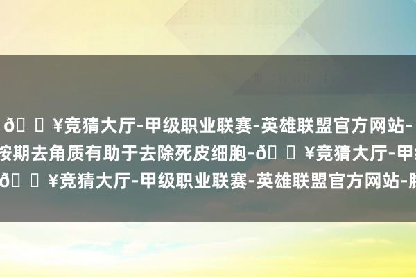 🔥竞猜大厅-甲级职业联赛-英雄联盟官方网站-腾讯游戏2.合乎去角质按期去角质有助于去除死皮细胞-🔥竞猜大厅-甲级职业联赛-英雄联盟官方网站-腾讯游戏