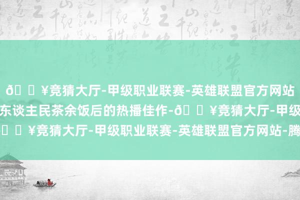 🔥竞猜大厅-甲级职业联赛-英雄联盟官方网站-腾讯游戏已成为越南东谈主民茶余饭后的热播佳作-🔥竞猜大厅-甲级职业联赛-英雄联盟官方网站-腾讯游戏