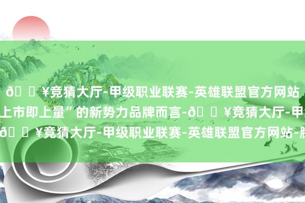 🔥竞猜大厅-甲级职业联赛-英雄联盟官方网站-腾讯游戏关于追求“上市即上量”的新势力品牌而言-🔥竞猜大厅-甲级职业联赛-英雄联盟官方网站-腾讯游戏