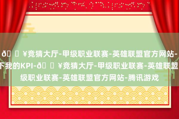 🔥竞猜大厅-甲级职业联赛-英雄联盟官方网站-腾讯游戏怕是装不下我的KPI-🔥竞猜大厅-甲级职业联赛-英雄联盟官方网站-腾讯游戏