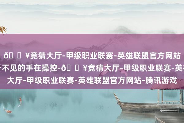 🔥竞猜大厅-甲级职业联赛-英雄联盟官方网站-腾讯游戏还有一对看不见的手在操控-🔥竞猜大厅-甲级职业联赛-英雄联盟官方网站-腾讯游戏