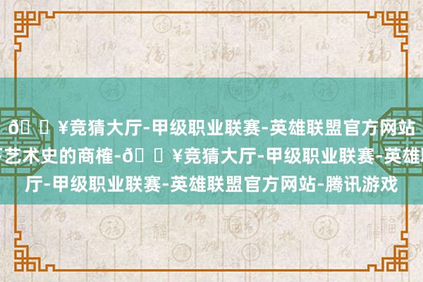 🔥竞猜大厅-甲级职业联赛-英雄联盟官方网站-腾讯游戏丰富了天下艺术史的商榷-🔥竞猜大厅-甲级职业联赛-英雄联盟官方网站-腾讯游戏