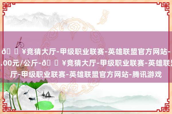 🔥竞猜大厅-甲级职业联赛-英雄联盟官方网站-腾讯游戏最低报价42.00元/公斤-🔥竞猜大厅-甲级职业联赛-英雄联盟官方网站-腾讯游戏